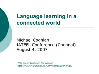 Language learning in a connected world   Michael Coghlan IATEFL  Conference (Chennai) August 4, 2007 This presentation on the web at  http:// www.slideshare.net/michaelc/chennai 