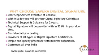  Door Step Services available at Chennai.
 With in a day you will get your Digital Signature Certificate
 Technical Support & Guidance for 2 years.
 Digital Signature will be provider with in 30 Min in your door
step.
 Confidentiality in dealing
 Providers of all types of Digital Signature Certificates.
 Simple and Speedy procedure with minimal documents.
 Customers all over India
Call 044-65680380
SAVERA DIGITAL SIGNATURE 044 65680380
 