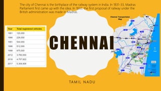 CHENNAI
TA M I L N A D U
The city of Chennai is the birthplace of the railway system in India. In 1831-33, Madras
Parliament first came up with the idea. In 1832, the first proposal of railway under the
British administration was made in Madras.
 