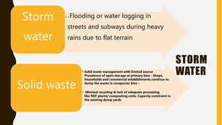 STORM
WATER
• • Flooding or water logging in
streets and subways during heavy
rains due to flat terrain
Storm
water
• Solid waste management with limited source
Prevalence of open storage at primary bins - Shops,
households and commercial establishments continue to
dump the waste in compactor bins •
• Minimal recycling & lack of adequate processing
like RDF plants/ composting units. Capacity constraint in
the existing dump yards
Solid waste
 