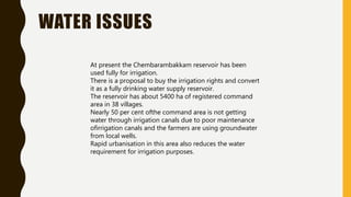 WATER ISSUES
At present the Chembarambakkam reservoir has been
used fully for irrigation.
There is a proposal to buy the irrigation rights and convert
it as a fully drinking water supply reservoir.
The reservoir has about 5400 ha of registered command
area in 38 villages.
Nearly 50 per cent ofthe command area is not getting
water through irrigation canals due to poor maintenance
ofirrigation canals and the farmers are using groundwater
from local wells.
Rapid urbanisation in this area also reduces the water
requirement for irrigation purposes.
 
