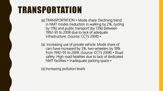 TRANSPORTATION
(a) TRANSPORTATION • Mode share: Declining trend
in NMT modes (reduction in walking by 2%, cycling
by 11%) and public transport (by 13%) between
1992-95 to 2008 due to lack of adequate
infrastructure. (Source: CCTS 2008) •
(a) Increasing use of private vehicle: Mode share of
cars have increased by 5%, two-wheelers by 18%
from 1992-95 to 2008. (Source: CCTS 2008) • Road
safety: High road fatalities due to lack of dedicated
NMT facilities • Inadequate parking space •
(a) Increasing pollution levels
 