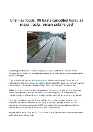 Chennai floods: 96 trains cancelled today as
major tracks remain submerged
Even though the torrential rains have stopped batteringTamil Nadu for now, the Indian
Railways are still facing the herculean task of restoring services as the tracks at major station
remain submerged.
"The tracks are still submerged at Chennai floods Egmore and Chennai Central which is
making both entering and leaving the stations almost impossible. But we are working very hard
nevertheless to help people," Railways Public Relations Officer Anil Saxena told ANI.
Talking about the rescue operation undertaken by the railways, Saxena said that yesterday
around eight special trains were run across areas like Bengaluru and Ramesh waram,
rescuing around 10,000 people and that seven to eight trains will do the same today as well.
"324 trains have been cancelled till now and we had to cancel 96 trains today but train
operations will improve with time. We are trying to arrange drinking water and food for
passengers. Yesterday we released 20,000 food and drinking packets. We are setting up
medical booths and security help booths as well," Saxena added.
A review will be made today around 12 pm, where after further decisions on the current water
level, action plans will be made.
 