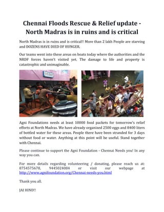 Chennai Floods Rescue & Relief update -
North Madras is in ruins and is critical
North Madras is in ruins and is critical!! More than 2 lakh People are starving
and DOZENS HAVE DIED OF HUNGER.
Our teams went into these areas on boats today where the authorities and the
NRDF forces haven't visited yet. The damage to life and property is
catastrophic and unimaginable.
Agni Foundations needs at least 10000 food packets for tomorrow's relief
efforts at North Madras. We have already organized 2500 eggs and 8400 liters
of bottled water for these areas. People there have been stranded for 3 days
without food or water. Anything at this point will be useful. Stand together
with Chennai.
Please continue to support the Agni Foundation - Chennai Needs you! In any
way you can.
For more details regarding volunteering / donating, please reach us at:
8754575678, 9445024084 or visit our webpage at
http://www.agnifoundation.org/Chennai-needs-you.html
Thank you all.
JAI HIND!!
 