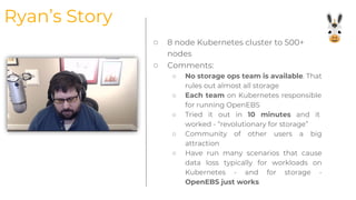 ○ 8 node Kubernetes cluster to 500+
nodes
○ Comments:
○ No storage ops team is available. That
rules out almost all storage
○ Each team on Kubernetes responsible
for running OpenEBS
○ Tried it out in 10 minutes and it
worked - “revolutionary for storage”
○ Community of other users a big
attraction
○ Have run many scenarios that cause
data loss typically for workloads on
Kubernetes - and for storage -
OpenEBS just works
Ryan’s Story
 