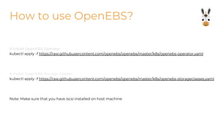How to use OpenEBS?
# Install OpenEBS Operator
kubectl apply -f https://raw.githubusercontent.com/openebs/openebs/master/k8s/openebs-operator.yaml
# Install OpenEBS Storage Classes
kubectl apply -f https://raw.githubusercontent.com/openebs/openebs/master/k8s/openebs-storageclasses.yaml
Note: Make sure that you have iscsi installed on host machine
 