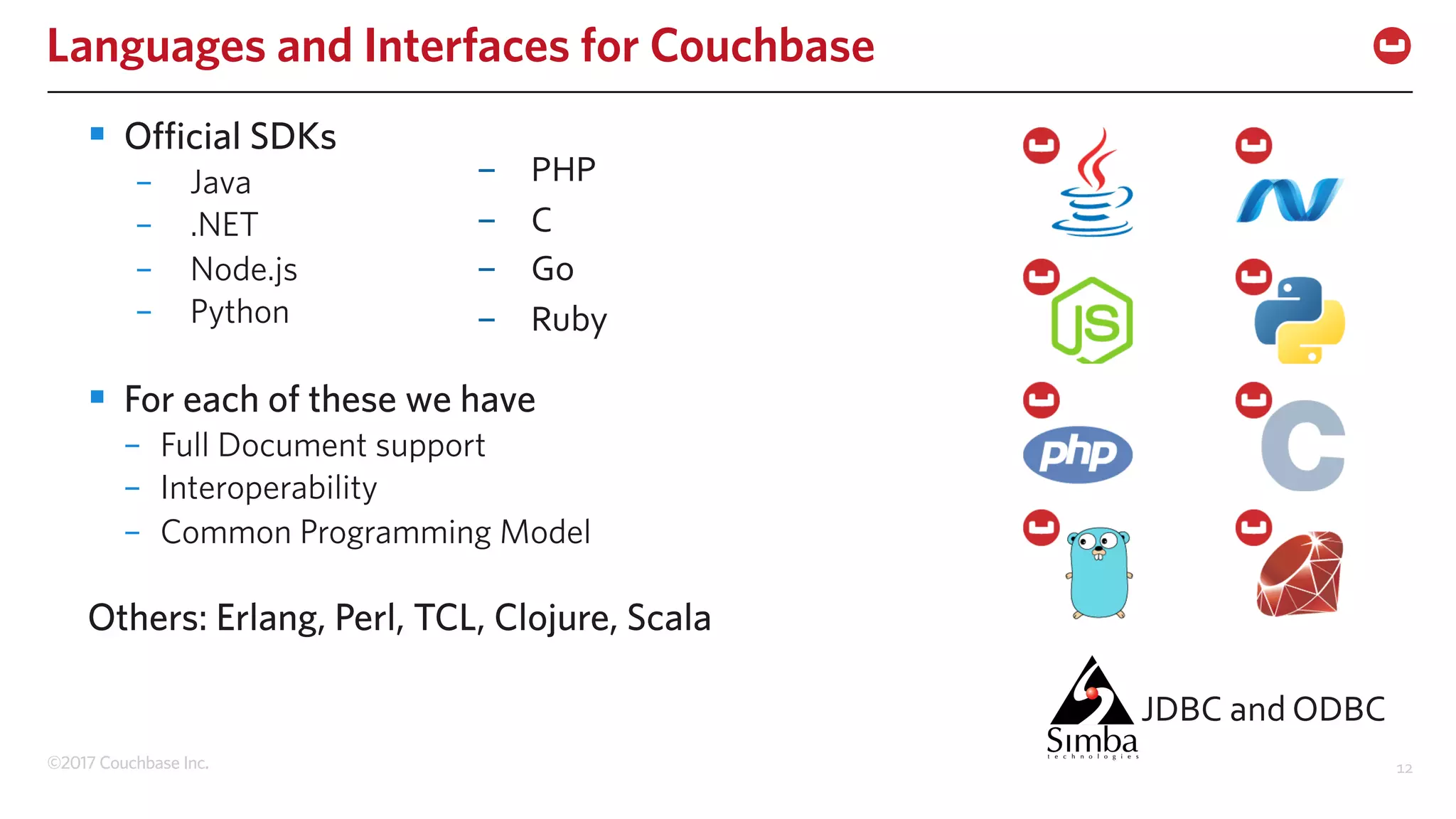 ©2017 Couchbase Inc. 12
Languages and Interfaces for Couchbase
§ Official SDKs
– Java
– .NET
– Node.js
– Python
§ For each of these we have
– Full Document support
– Interoperability
– Common Programming Model
Others: Erlang, Perl, TCL, Clojure, Scala
- PHP
- C
- Go
- Ruby
JDBC and ODBC
 