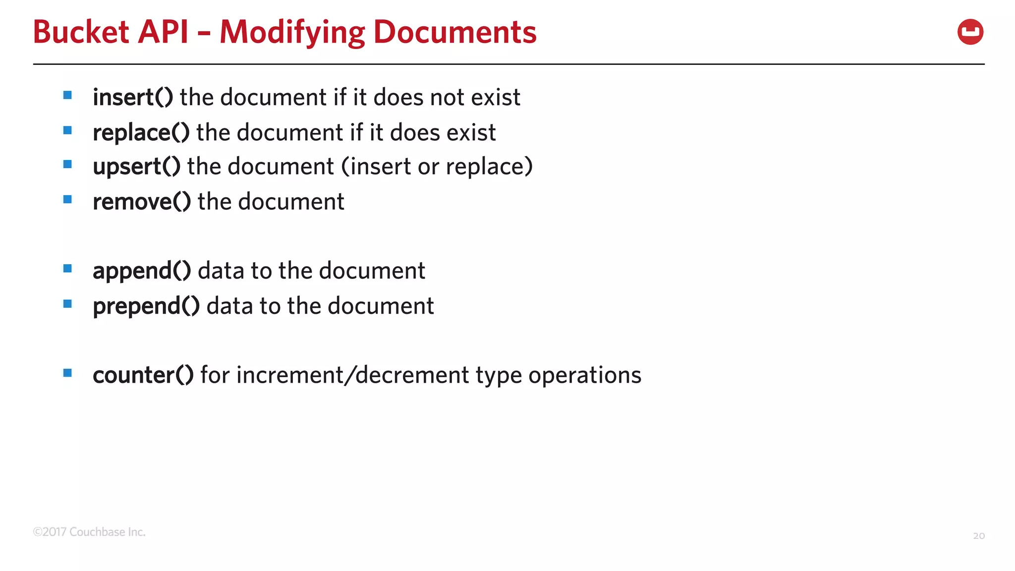 ©2017 Couchbase Inc. 20
Bucket API – Modifying Documents
§ insert() the document if it does not exist
§ replace() the document if it does exist
§ upsert() the document (insert or replace)
§ remove() the document
§ append() data to the document
§ prepend() data to the document
§ counter() for increment/decrement type operations
 