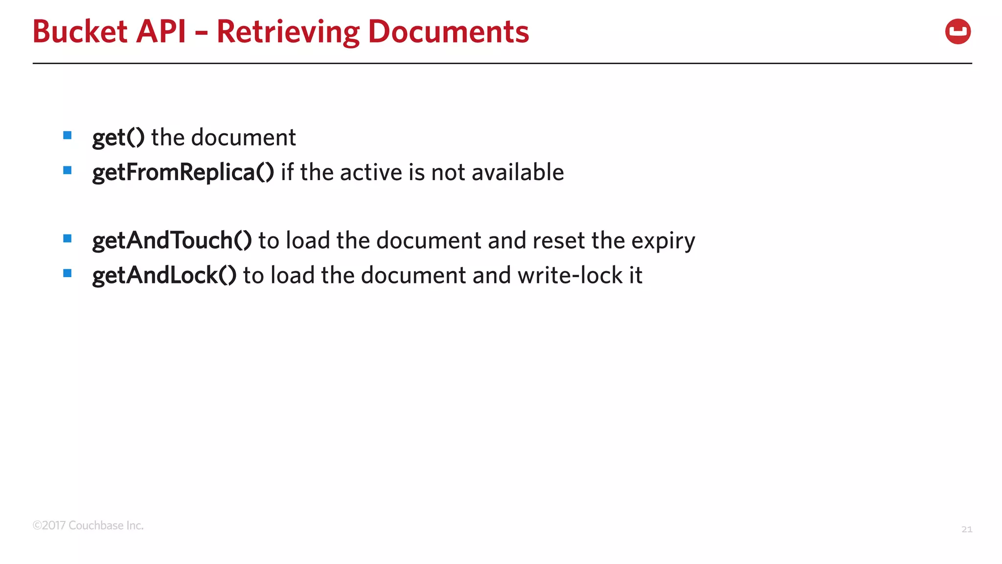 ©2017 Couchbase Inc. 21
Bucket API – Retrieving Documents
§ get() the document
§ getFromReplica() if the active is not available
§ getAndTouch() to load the document and reset the expiry
§ getAndLock() to load the document and write-lock it
 