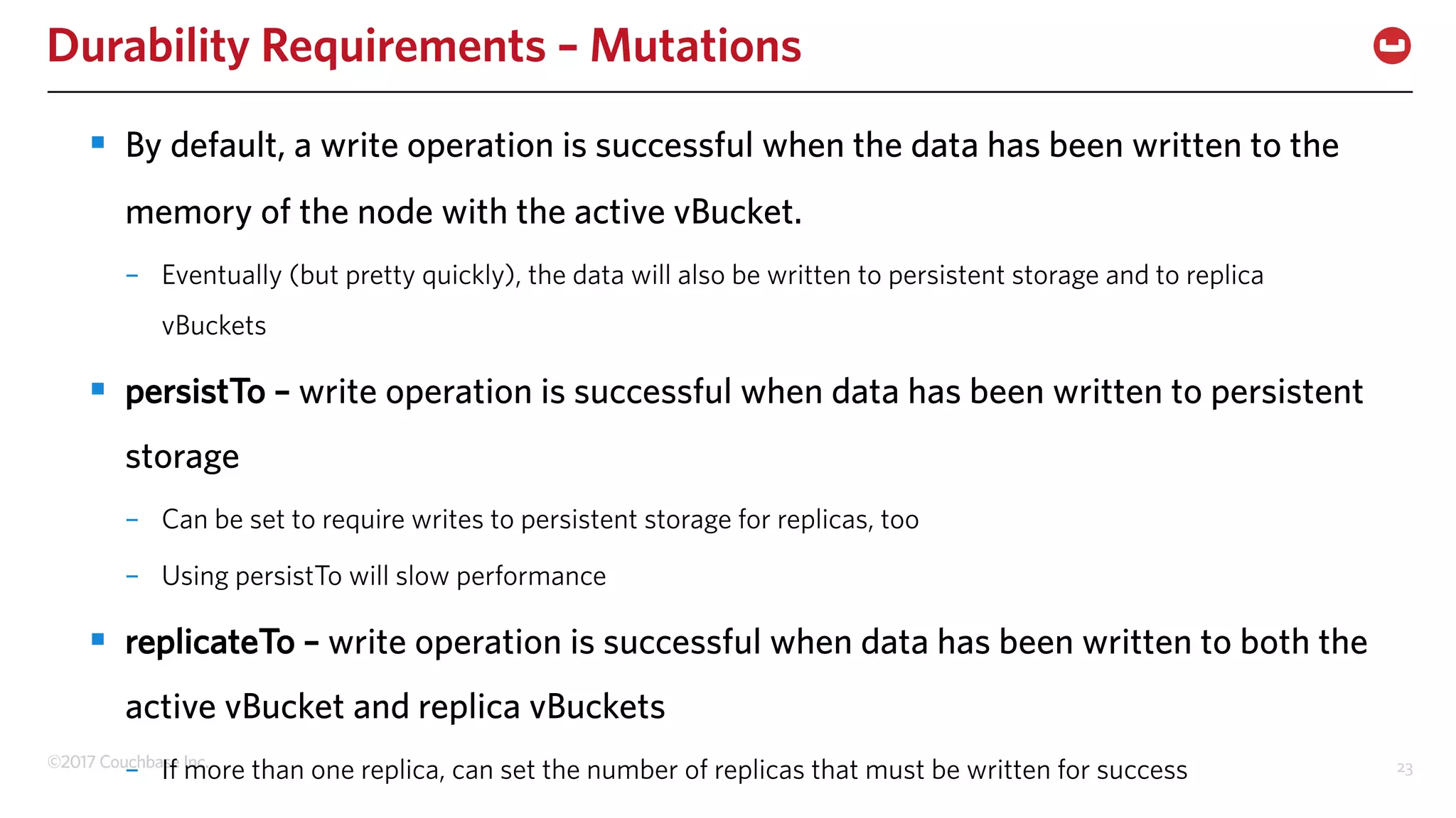 ©2017 Couchbase Inc. 23
Durability Requirements – Mutations
§ By default, a write operation is successful when the data has been written to the
memory of the node with the active vBucket.
– Eventually (but pretty quickly), the data will also be written to persistent storage and to replica
vBuckets
§ persistTo – write operation is successful when data has been written to persistent
storage
– Can be set to require writes to persistent storage for replicas, too
– Using persistTo will slow performance
§ replicateTo – write operation is successful when data has been written to both the
active vBucket and replica vBuckets
– If more than one replica, can set the number of replicas that must be written for success
 