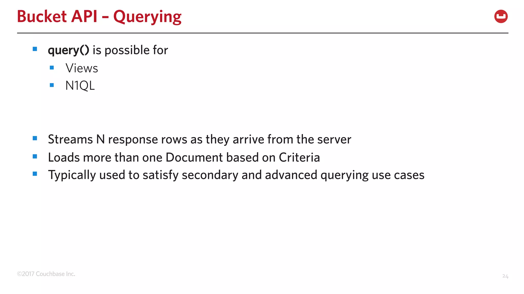 ©2017 Couchbase Inc. 24
Bucket API – Querying
§ query() is possible for
§ Views
§ N1QL
§ Streams N response rows as they arrive from the server
§ Loads more than one Document based on Criteria
§ Typically used to satisfy secondary and advanced querying use cases
 