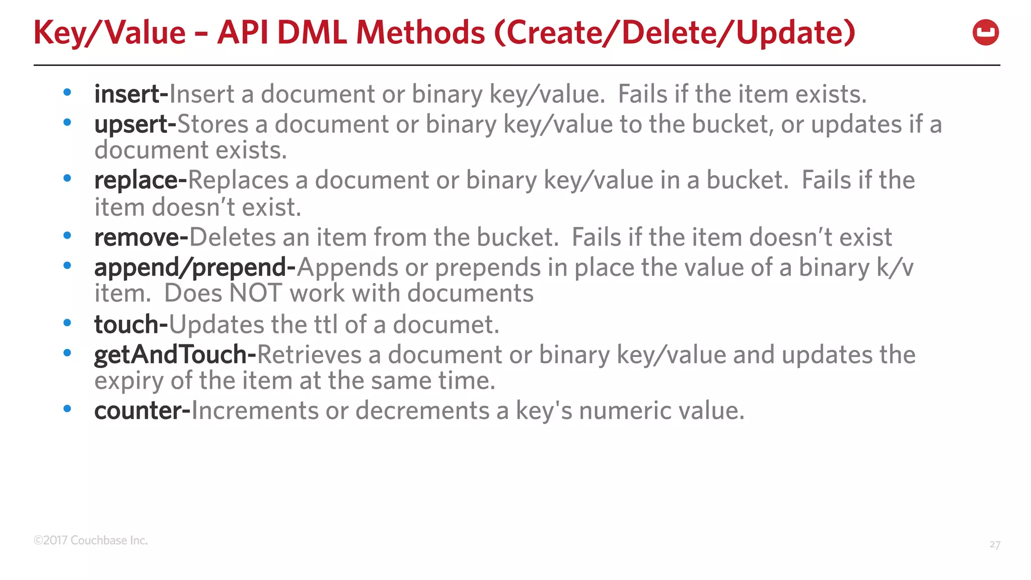 ©2017 Couchbase Inc. 27
Key/Value – API DML Methods (Create/Delete/Update)
• insert-Insert a document or binary key/value. Fails if the item exists.
• upsert-Stores a document or binary key/value to the bucket, or updates if a
document exists.
• replace-Replaces a document or binary key/value in a bucket. Fails if the
item doesn’t exist.
• remove-Deletes an item from the bucket. Fails if the item doesn’t exist
• append/prepend-Appends or prepends in place the value of a binary k/v
item. Does NOT work with documents
• touch-Updates the ttl of a documet.
• getAndTouch-Retrieves a document or binary key/value and updates the
expiry of the item at the same time.
• counter-Increments or decrements a key's numeric value.
 
