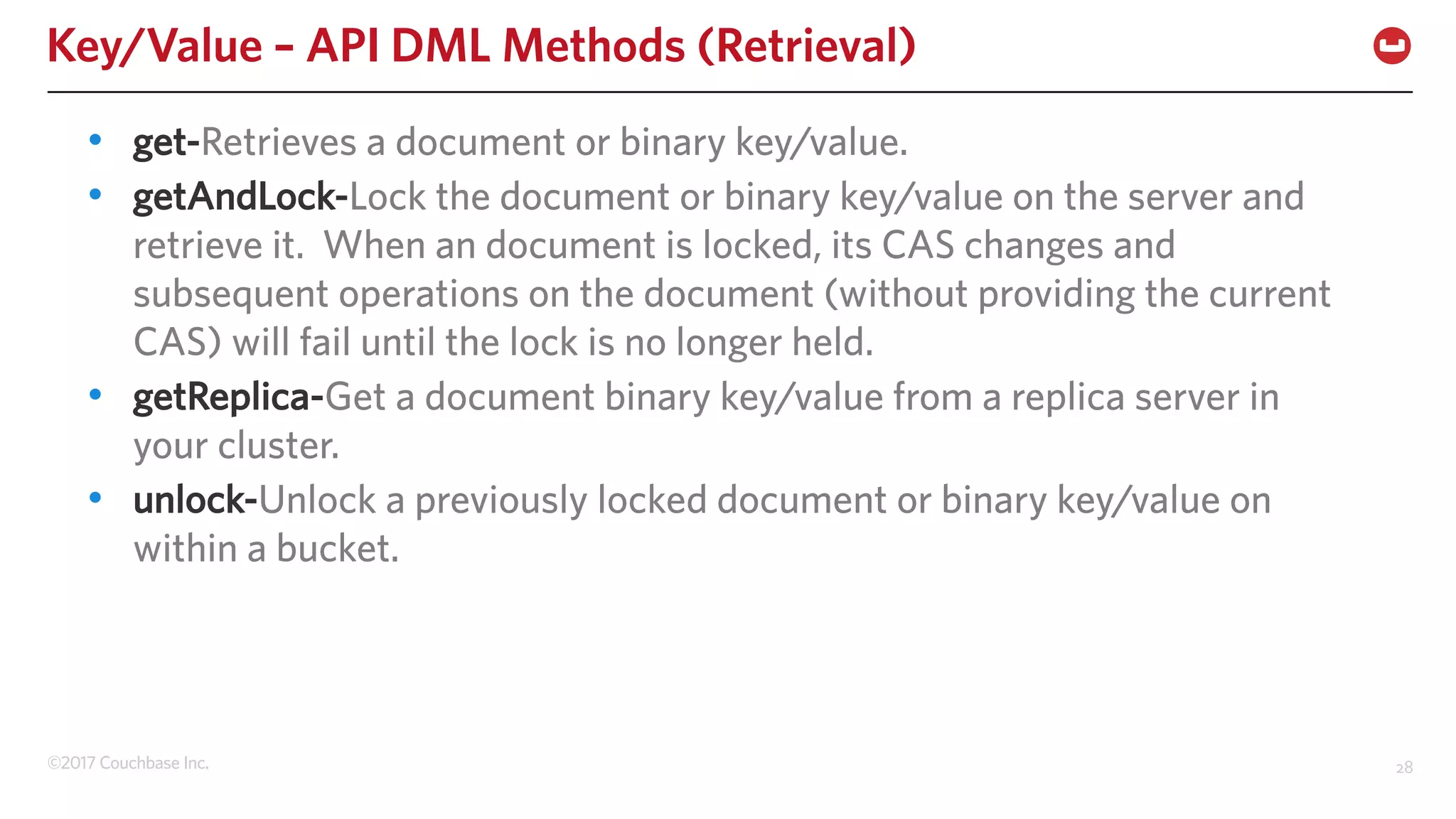 ©2017 Couchbase Inc. 28
Key/Value – API DML Methods (Retrieval)
• get-Retrieves a document or binary key/value.
• getAndLock-Lock the document or binary key/value on the server and
retrieve it. When an document is locked, its CAS changes and
subsequent operations on the document (without providing the current
CAS) will fail until the lock is no longer held.
• getReplica-Get a document binary key/value from a replica server in
your cluster.
• unlock-Unlock a previously locked document or binary key/value on
within a bucket.
 