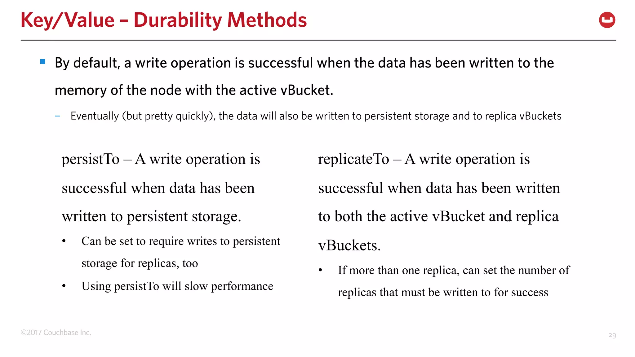 ©2017 Couchbase Inc. 29
Key/Value – Durability Methods
§ By default, a write operation is successful when the data has been written to the
memory of the node with the active vBucket.
– Eventually (but pretty quickly), the data will also be written to persistent storage and to replica vBuckets
persistTo – A write operation is
successful when data has been
written to persistent storage.
• Can be set to require writes to persistent
storage for replicas, too
• Using persistTo will slow performance
replicateTo – A write operation is
successful when data has been written
to both the active vBucket and replica
vBuckets.
• If more than one replica, can set the number of
replicas that must be written to for success
 