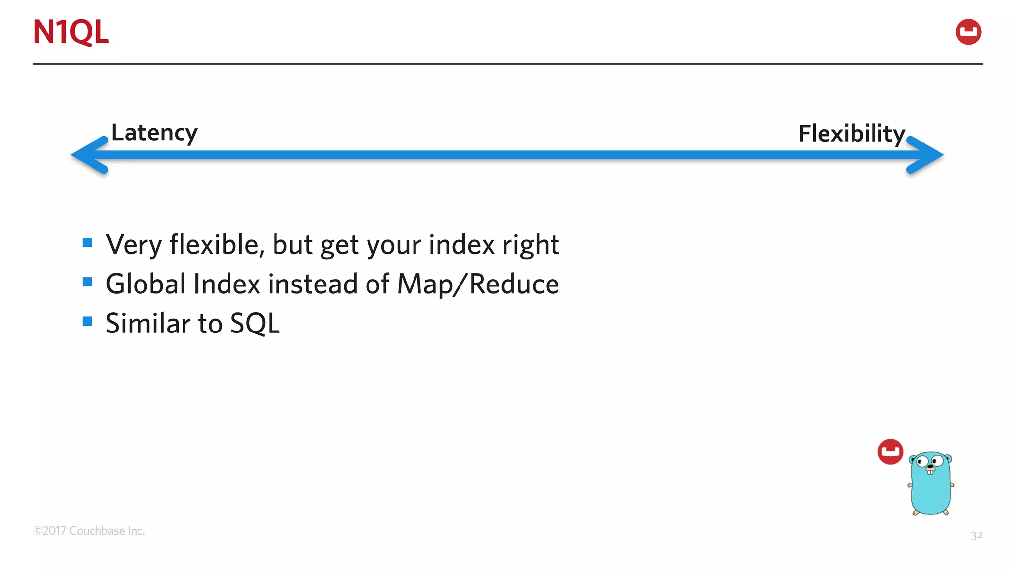 ©2017 Couchbase Inc. 32
N1QL
§ Very flexible, but get your index right
§ Global Index instead of Map/Reduce
§ Similar to SQL
Latency Flexibility
 