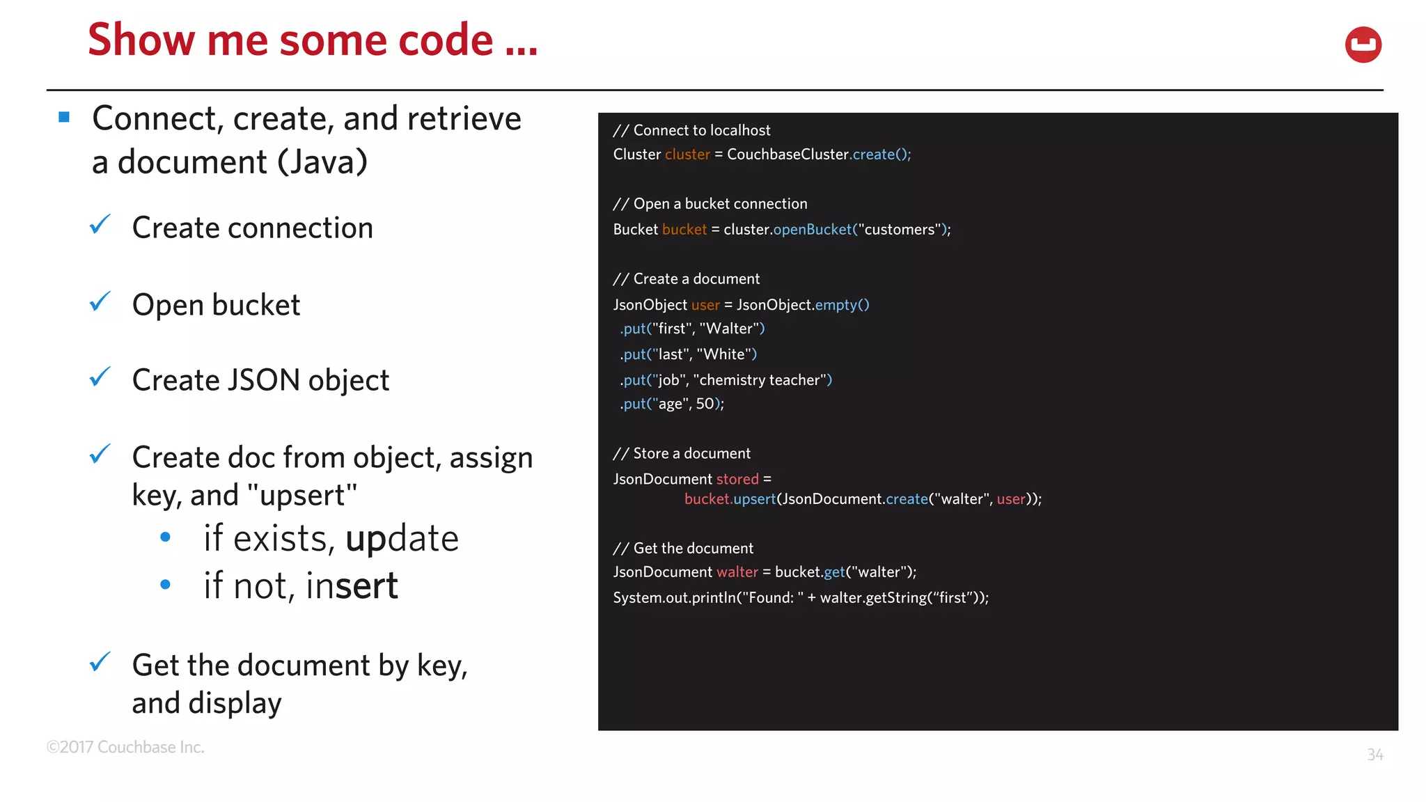 ©2017 Couchbase Inc. 34
Show me some code ...
ü Create connection
ü Open bucket
ü Create JSON object
ü Create doc from object, assign
key, and "upsert"
• if exists, update
• if not, insert
ü Get the document by key,
and display
// Connect to localhost
Cluster cluster = CouchbaseCluster.create();
// Open a bucket connection
Bucket bucket = cluster.openBucket("customers");
// Create a document
JsonObject user = JsonObject.empty()
.put("first", "Walter")
.put("last", "White")
.put("job", "chemistry teacher")
.put("age", 50);
// Store a document
JsonDocument stored =
bucket.upsert(JsonDocument.create("walter", user));
// Get the document
JsonDocument walter = bucket.get("walter");
System.out.println("Found: " + walter.getString(“first”));("first"));
§ Connect, create, and retrieve
a document (Java)
 