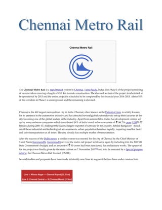 Chennai Metro Rail




The Chennai Metro Rail is a rapid transit system in Chennai, Tamil Nadu, India. The Phase I of the project consisting
of two corridors covering a length of 45.1 km is under construction. The elevated section of the project is scheduled to
be operational by 2013 and the entire project is scheduled to be completed by the financial year 2014-2015. About 55%
of the corridors in Phase I is underground and the remaining is elevated.




Chennai is the 4th largest metropolitan city in India. Chennai, often known as the Detroit of Asia, is widely known
for its presence in the automotive industry and has attracted several global automakers to set up their factories in the
city becoming one of the global leaders in the industry. Apart from automobiles, it also has development centres set
up by many software companies which contributed 14% of India's total software exports of 144,214 crore (US$28.77
billion) during 2006–07, making it the second-largest exporter of software in the country, behind Bangalore. Based
on all these industrial and technological advancements, urban population has risen rapidly, requiring need for faster
and safer transportation at all times. The city already has multiple modes of transportation.

After the success of the Delhi metro, a similar system was mooted for the city of Chennai by the Chief Minister of
Tamil Nadu Karunanidhi. Karunanidhi revived the metro rail project to life once again by including it in the 2007-08
State Government's budget, and an amount of 50 crores had been sanctioned for preliminary works. The approval
for the project was finally given by the state cabinet on 7 November 2007 [5] and is to be executed by a Special purpose
vehicle, the Chennai Metro Rail Limited (CMRL).

Several studies and proposals have been made to identify new lines to augment the two lines under construction.




    Line 1: Wimco Nagar — Chennai Aiport [32.1 km]

   Line 2: Chennai Central — St Thomas Mount [22 km]
 
