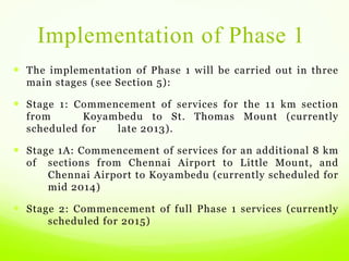 Implementation of Phase 1
 The implementation of Phase 1 will be carried out in three
main stages (see Section 5):
 Stage 1: Commencement of services for the 11 km section
from Koyambedu to St. Thomas Mount (currently
scheduled for late 2013).
 Stage 1A: Commencement of services for an additional 8 km
of sections from Chennai Airport to Little Mount, and
Chennai Airport to Koyambedu (currently scheduled for
mid 2014)
 Stage 2: Commencement of full Phase 1 services (currently
scheduled for 2015)
 