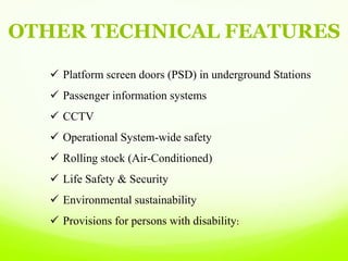 OTHER TECHNICAL FEATURES
 Platform screen doors (PSD) in underground Stations
 Passenger information systems
 CCTV
 Operational System-wide safety
 Rolling stock (Air-Conditioned)
 Life Safety & Security
 Environmental sustainability
 Provisions for persons with disability:
 