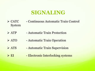 SIGNALING
 CATC - Continuous Automatic Train Control
System
 ATP - Automatic Train Protection
 ATO - Automatic Train Operation
 ATS - Automatic Train Supervision
 EI - Electronic Interlocking systems
 