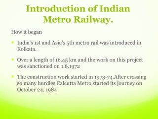 Introduction of Indian
Metro Railway.
How it began
 India's 1st and Asia's 5th metro rail was introduced in
Kolkata.
 Over a length of 16.45 km and the work on this project
was sanctioned on 1.6.1972
 The construction work started in 1973-74.After crossing
so many hurdles Calcutta Metro started its journey on
October 24, 1984
 