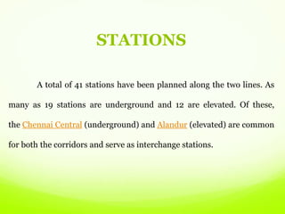 STATIONS
A total of 41 stations have been planned along the two lines. As
many as 19 stations are underground and 12 are elevated. Of these,
the Chennai Central (underground) and Alandur (elevated) are common
for both the corridors and serve as interchange stations.
 