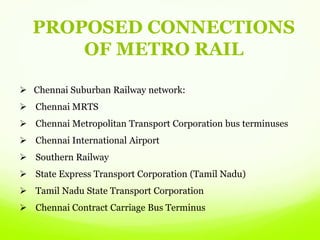 Chennai Suburban Railway network:
 Chennai MRTS
 Chennai Metropolitan Transport Corporation bus terminuses
 Chennai International Airport
 Southern Railway
 State Express Transport Corporation (Tamil Nadu)
 Tamil Nadu State Transport Corporation
 Chennai Contract Carriage Bus Terminus
PROPOSED CONNECTIONS
OF METRO RAIL
 