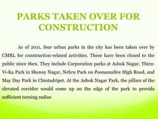 As of 2011, four urban parks in the city has been taken over by
CMRL for construction-related activities. These have been closed to the
public since then. They include Corporation parks at Ashok Nagar, Thiru-
Vi-Ka Park in Shenoy Nagar, Nehru Park on Poonamallee High Road, and
May Day Park in Chintadripet. At the Ashok Nagar Park, the pillars of the
elevated corridor would come up on the edge of the park to provide
sufficient turning radius
PARKS TAKEN OVER FOR
CONSTRUCTION
 