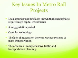 Key Issues In Metro Rail
Projects
 Lack of funds planning as is known that such projects
require huge capital investments
 A long gestation period
 Complex technology
 The lack of integration between various systems of
mass transportation
 The absence of comprehensive traffic and
transportation planning.
 