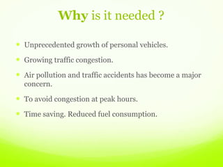 Why is it needed ?
 Unprecedented growth of personal vehicles.
 Growing traffic congestion.
 Air pollution and traffic accidents has become a major
concern.
 To avoid congestion at peak hours.
 Time saving. Reduced fuel consumption.
 