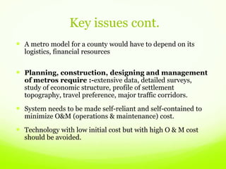 Key issues cont.
 A metro model for a county would have to depend on its
logistics, financial resources
 Planning, construction, designing and management
of metros require :-extensive data, detailed surveys,
study of economic structure, profile of settlement
topography, travel preference, major traffic corridors.
 System needs to be made self-reliant and self-contained to
minimize O&M (operations & maintenance) cost.
 Technology with low initial cost but with high O & M cost
should be avoided.
 
