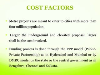 COST FACTORS
 Metro projects are meant to cater to cities with more than
four million population
 Larger the underground and elevated proposal, larger
shall be the cost involved.
 Funding process is done through the PPP model (Public-
Private Partnership) as in Hyderabad and Mumbai or by
DMRC model by the state or the central government as in
Bengaluru, Chennai and Kolkata.
 