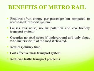 BENEFITS OF METRO RAIL
 Requires 1/5th energy per passenger km compared to
road-based transport system.
 Causes less noise, no air pollution and eco friendly
transport system.
 Occupies no road space if underground and only about
2.60 meters width of the road if elevated.
 Reduces journey time.
 Cost effective mass transport system.
 Reducing traffic transport problems.
 
