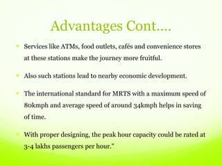 Advantages Cont.…
 Services like ATMs, food outlets, cafés and convenience stores
at these stations make the journey more fruitful.
 Also such stations lead to nearby economic development.
 The international standard for MRTS with a maximum speed of
80kmph and average speed of around 34kmph helps in saving
of time.
 With proper designing, the peak hour capacity could be rated at
3-4 lakhs passengers per hour."
 