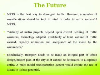 The Future
 MRTS is the best way to decongest traffic. However, a number of
considerations should be kept in mind in order to run a successful
MRTS.
 "Viability of metro projects depend upon correct defining of traffic
corridors, technology adapted, availability of land, volume of traffic
carried, capacity utilization and acceptance of the mode by the
commuters,"
 Conclusively, transport needs to be made an integral part of urban
design/master plan of the city as it cannot be delineated to a separate
entity. A multi-modal transportation system would ensure the use of
MRTS to its best potential.
 