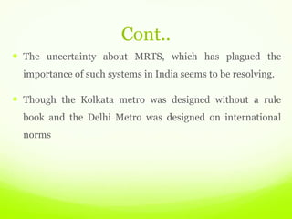 Cont..
 The uncertainty about MRTS, which has plagued the
importance of such systems in India seems to be resolving.
 Though the Kolkata metro was designed without a rule
book and the Delhi Metro was designed on international
norms
 