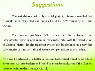 Chennai Metro is primarily a social project, it is recommended that
it should be implemented and operated under a SPV owned by GOI and
GOTN.
The transport problems of Chennai can be better addressed if an
integrated transport system is put in place in the city. With the introduction
of Chennai Metro, the city transport system can be designed in a way that
other modes of transport. should become complementary to each other.
This can be achieved in a better A Railway background would be an added
advantage. A Metro background would be most desirable. way if the Chennai
metro remains under the state control.
Suggestions
 
