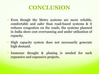 CONCLUSION
 Even though the Metro systems are more reliable,
comfortable and safer than road-based systems & it
reduces congestion on the roads, the systems planned
in India show cost overrunning and under utilization of
capacity.
 High capacity system does not necessarily generate
high demand.
 Immense thought & planing is needed for such
expensive and expansive projects.
 
