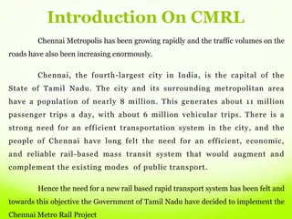 Introduction On CMRL
Chennai Metropolis has been growing rapidly and the traffic volumes on the
roads have also been increasing enormously.
Chennai, the fourth-largest city in India, is the capital of the
State of Tamil Nadu. The city and its surrounding metropolitan area
have a population of nearly 8 million. This generates about 11 million
passenger trips a day, with about 6 million vehicular trips. There is a
strong need for an efficient transportation system in the city, and the
people of Chennai have long felt the need for an efficient, economic,
and reliable rail-based mass transit system that would augment and
complement the existing modes of public transport.
Hence the need for a new rail based rapid transport system has been felt and
towards this objective the Government of Tamil Nadu have decided to implement the
Chennai Metro Rail Project
 