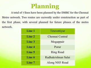 A total of 7 lines have been planned by the DMRC for the Chennai
Metro network. Two routes are currently under construction as part of
the first phase, with several planned for future phases of the metro
network.
Line 1 Tiruvottiyur
Line 2 Chennai Central
Line 3 Mogappair
Line 4 Porur
Line 5 Ring Road
Line 6 Radhakrishnan Salai
Line 7 Along NH5 Road
Planning
 