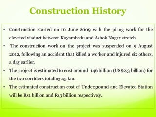 • Construction started on 10 June 2009 with the piling work for the
elevated viaduct between Koyambedu and Ashok Nagar stretch.
• The construction work on the project was suspended on 9 August
2012, following an accident that killed a worker and injured six others,
a day earlier.
• The project is estimated to cost around 146 billion (US$2.3 billion) for
the two corridors totaling 45 km.
• The estimated construction cost of Underground and Elevated Station
will be Rs1 billion and Rs3 billion respectively.
Construction History
 