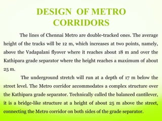 The lines of Chennai Metro are double-tracked ones. The average
height of the tracks will be 12 m, which increases at two points, namely,
above the Vadapalani flyover where it reaches about 18 m and over the
Kathipara grade separator where the height reaches a maximum of about
25 m.
The underground stretch will run at a depth of 17 m below the
street level. The Metro corridor accommodates a complex structure over
the Kathipara grade separator. Technically called the balanced cantilever,
it is a bridge-like structure at a height of about 25 m above the street,
connecting the Metro corridor on both sides of the grade separator.
DESIGN OF METRO
CORRIDORS
 