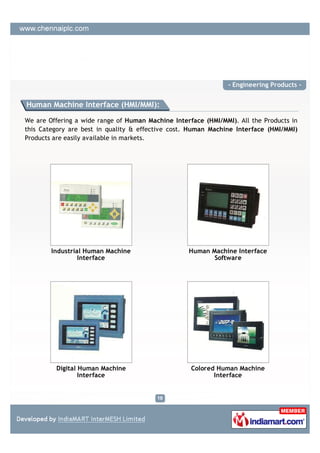 - Engineering Products -


Human Machine Interface (HMI/MMI):

We are Offering a wide range of Human Machine Interface (HMI/MMI). All the Products in
this Category are best in quality & effective cost. Human Machine Interface (HMI/MMI)
Products are easily available in markets.




        Industrial Human Machine                   Human Machine Interface
                 Interface                                Software




         Digital Human Machine                      Colored Human Machine
                 Interface                                 Interface
 