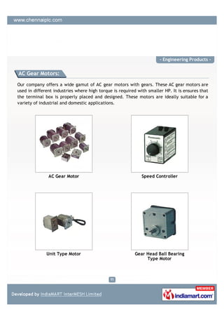 - Engineering Products -


AC Gear Motors:

Our company offers a wide gamut of AC gear motors with gears. These AC gear motors are
used in different industries where high torque is required with smaller HP. It is ensures that
the terminal box is properly placed and designed. These motors are ideally suitable for a
variety of industrial and domestic applications.




               AC Gear Motor                                 Speed Controller




              Unit Type Motor                            Gear Head Ball Bearing
                                                              Type Motor
 