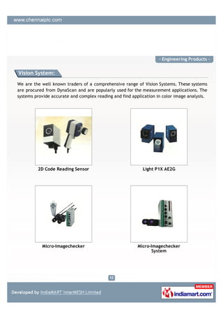 - Engineering Products -


Vision System:

We are the well known traders of a comprehensive range of Vision Systems. These systems
are procured from DynaScan and are popularly used for the measurement applications. The
systems provide accurate and complex reading and find application in color image analysis.




         2D Code Reading Sensor                            Light P1X AE2G




           Micro-Imagechecker                            Micro-Imagechecker
                                                                System
 