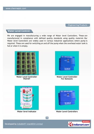 - Engineering Products -


Water Level Control:

We are engaged in manufacturing a wide range of Water level Controllers. These are
manufactured in compliance with defined quality standards using quality material. Our
Water level Controllers are widely used in various industrial applications where pump is
required. These are used for switching on and off the pump when the overhead water tank is
full or when it is empty.




          Water Level Controller                       Water Level Controller
                 PCB KIT                                   For Domestic




           Water level Indicator                       Water Level Controllers
 