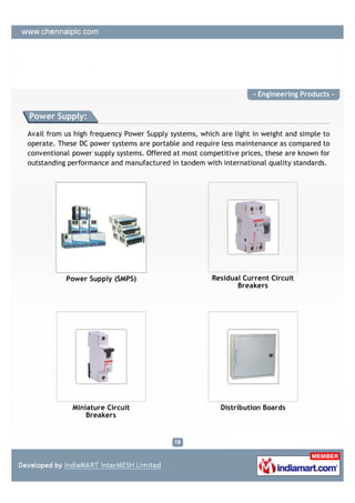 - Engineering Products -


Power Supply:

Avail from us high frequency Power Supply systems, which are light in weight and simple to
operate. These DC power systems are portable and require less maintenance as compared to
conventional power supply systems. Offered at most competitive prices, these are known for
outstanding performance and manufactured in tandem with international quality standards.




           Power Supply (SMPS)                        Residual Current Circuit
                                                             Breakers




             Miniature Circuit                           Distribution Boards
                 Breakers
 