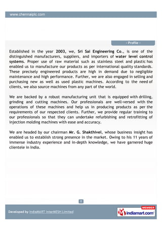 - Profile -

Established in the year 2003, we, Sri Sai Engineering Co., is one of the
distinguished manufacturers, suppliers, and importers of water level control
systems. Proper use of raw material such as stainless steel and plastic has
enabled us to manufacture our products as per international quality standards.
These precisely engineered products are high in demand due to negligible
maintenance and high performance. Further, we are also engaged in selling and
purchasing new as well as used plastic machines. According to the need of
clients, we also source machines from any part of the world.

We are backed by a robust manufacturing unit that is equipped with drilling,
grinding and cutting machines. Our professionals are well-versed with the
operations of these machines and help us in producing products as per the
requirements of our respected clients. Further, we provide regular training to
our professionals so that they can undertake refurbishing and retrofitting of
injection molding machines with ease and accuracy.

We are headed by our chairman Mr. G. Shakthivel, whose business insight has
enabled us to establish strong presence in the market. Owing to his 11 years of
immense industry experience and in-depth knowledge, we have garnered huge
clientele in India.
 