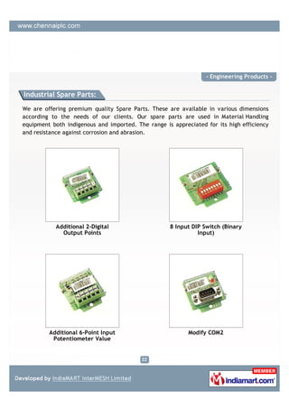- Engineering Products -


Industrial Spare Parts:

We are offering premium quality Spare Parts. These are available in various dimensions
according to the needs of our clients. Our spare parts are used in Material Handling
equipment both indigenous and imported. The range is appreciated for its high efficiency
and resistance against corrosion and abrasion.




           Additional 2-Digital                     8 Input DIP Switch (Binary
             Output Points                                    Input)




         Additional 6-Point Input                          Modify COM2
          Potentiometer Value
 