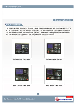 - Engineering Products -


CNC Controllers:

Our organization is engaged in offering a wide gamut of Electronic Mechanical Products such
as CNC Controllers like cnc system integrater, cnc milling centre, low cost cnc controller,
cnc machine controller, cnc controller system. These metal cutting machines are compact,
low cost and well-equipped with the computerized numerical control.




          CNC Machine Controller                        CNC Controller System




          CNC Turning Controller                        CNC Milling Controller
 